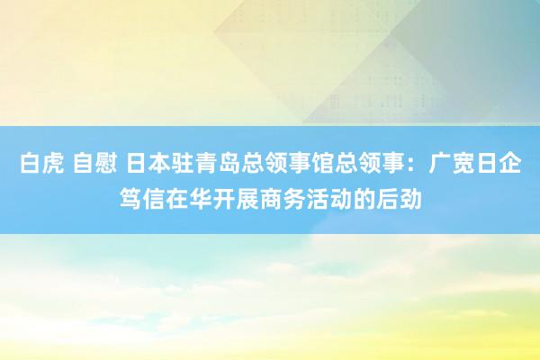 白虎 自慰 日本驻青岛总领事馆总领事：广宽日企笃信在华开展商务活动的后劲