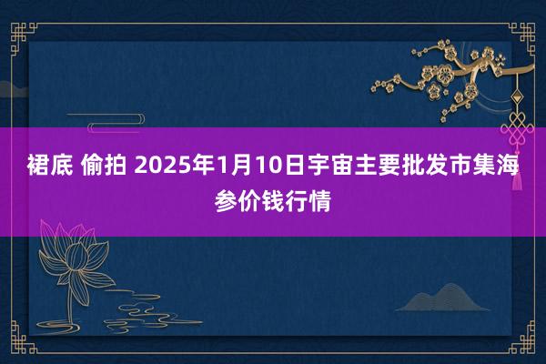 裙底 偷拍 2025年1月10日宇宙主要批发市集海参价钱行情