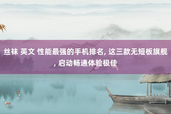 丝袜 英文 性能最强的手机排名， 这三款无短板旗舰， 启动畅通体验极佳