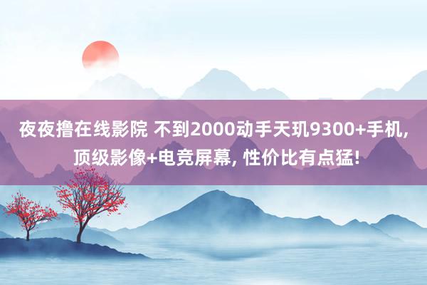 夜夜撸在线影院 不到2000动手天玑9300+手机， 顶级影像+电竞屏幕， 性价比有点猛!