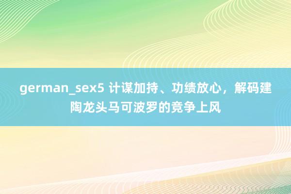 german_sex5 计谋加持、功绩放心，解码建陶龙头马可波罗的竞争上风