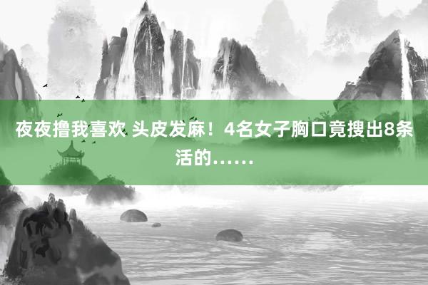 夜夜撸我喜欢 头皮发麻！4名女子胸口竟搜出8条活的……