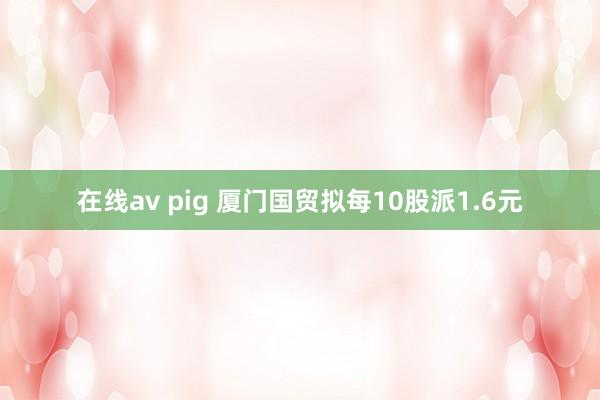 在线av pig 厦门国贸拟每10股派1.6元