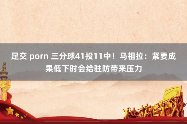 足交 porn 三分球41投11中！马祖拉：紧要成果低下时会给驻防带来压力