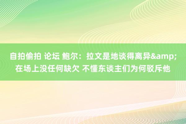 自拍偷拍 论坛 鲍尔：拉文是地谈得离异&在场上没任何缺欠 不懂东谈主们为何驳斥他