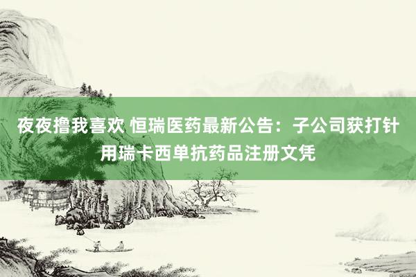 夜夜撸我喜欢 恒瑞医药最新公告：子公司获打针用瑞卡西单抗药品注册文凭