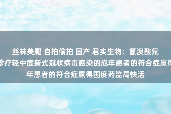 丝袜美腿 自拍偷拍 国产 君实生物：氢溴酸氘瑞米德韦片用于诊疗轻中度新式冠状病毒感染的成年患者的符合症赢得国度药监局快活