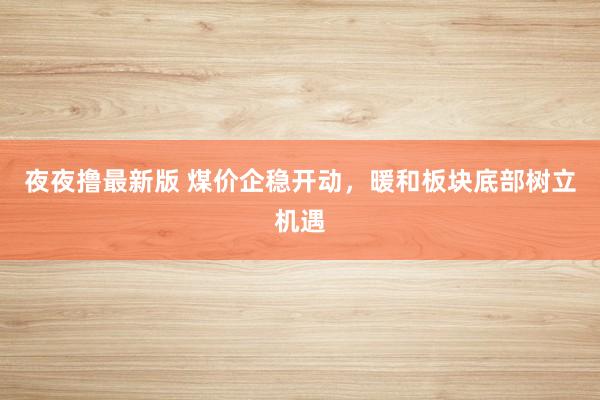 夜夜撸最新版 煤价企稳开动，暖和板块底部树立机遇