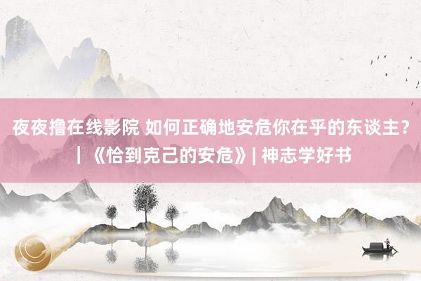 夜夜撸在线影院 如何正确地安危你在乎的东谈主？｜《恰到克己的安危》| 神志学好书