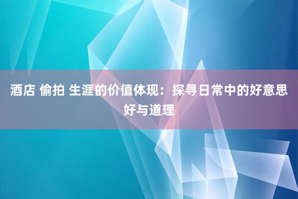 酒店 偷拍 生涯的价值体现：探寻日常中的好意思好与道理