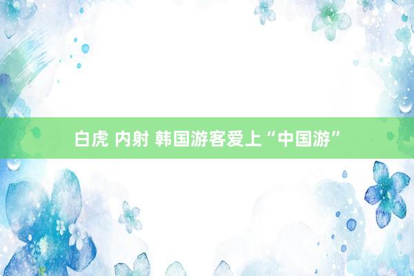 白虎 内射 韩国游客爱上“中国游”