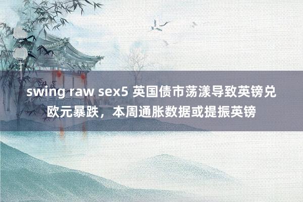 swing raw sex5 英国债市荡漾导致英镑兑欧元暴跌，本周通胀数据或提振英镑