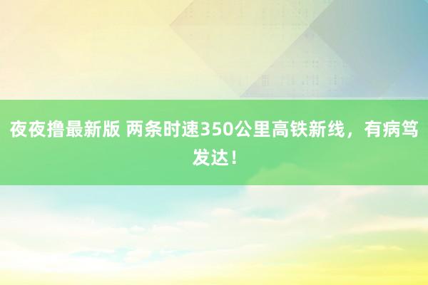 夜夜撸最新版 两条时速350公里高铁新线，有病笃发达！