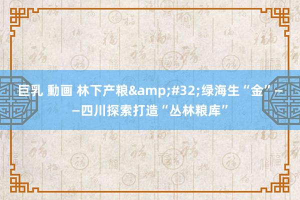 巨乳 動画 林下产粮&#32;绿海生“金”——四川探索打造“丛林粮库”