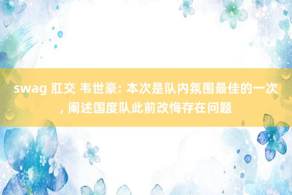 swag 肛交 韦世豪: 本次是队内氛围最佳的一次, 阐述国度队此前改悔存在问题