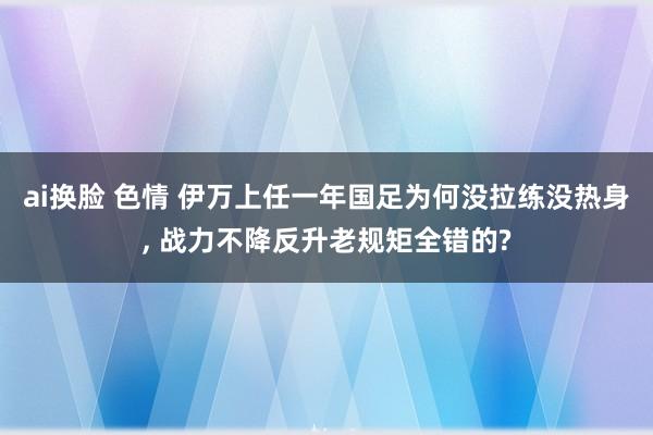ai换脸 色情 伊万上任一年国足为何没拉练没热身, 战力不降反升老规矩全错的?