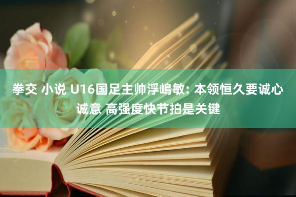 拳交 小说 U16国足主帅浮嶋敏: 本领恒久要诚心诚意 高强度快节拍是关键