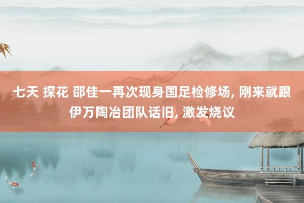 七天 探花 邵佳一再次现身国足检修场, 刚来就跟伊万陶冶团队话旧, 激发烧议