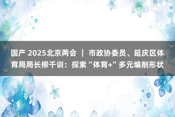 国产 2025北京两会 ｜ 市政协委员、延庆区体育局局长柳千训：探索“体育+”多元编削形状