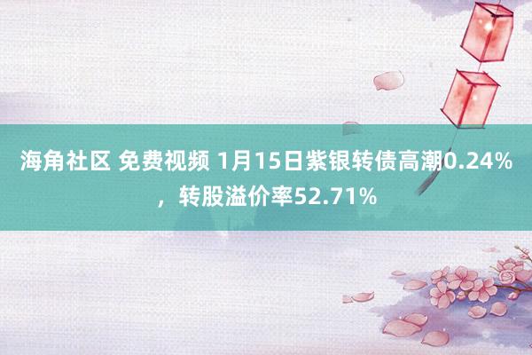 海角社区 免费视频 1月15日紫银转债高潮0.24%，转股溢价率52.71%
