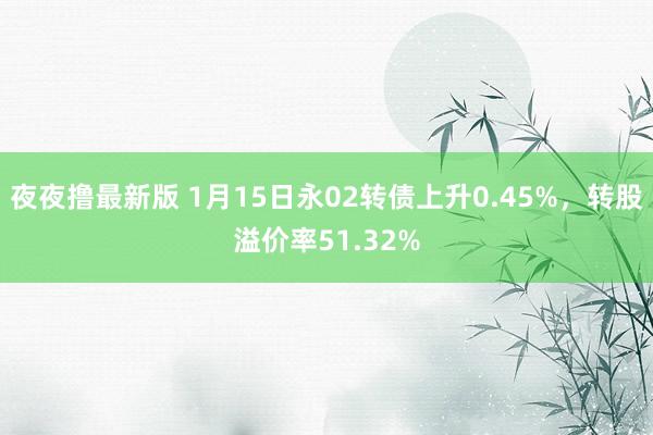 夜夜撸最新版 1月15日永02转债上升0.45%，转股溢价率51.32%
