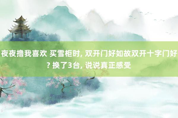 夜夜撸我喜欢 买雪柜时, 双开门好如故双开十字门好? 换了3台, 说说真正感受