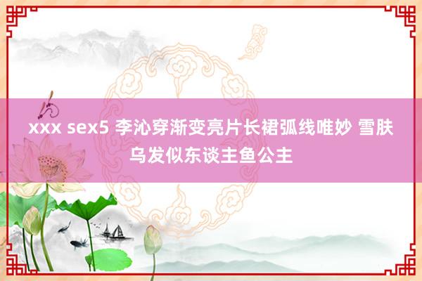 xxx sex5 李沁穿渐变亮片长裙弧线唯妙 雪肤乌发似东谈主鱼公主