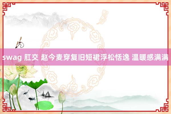 swag 肛交 赵今麦穿复旧短裙浮松恬逸 温暖感满满