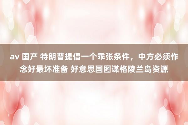 av 国产 特朗普提倡一个乖张条件，中方必须作念好最坏准备 好意思国图谋格陵兰岛资源