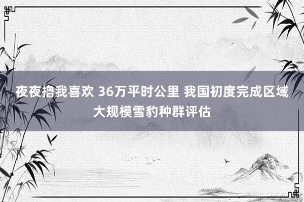 夜夜撸我喜欢 36万平时公里 我国初度完成区域大规模雪豹种群评估