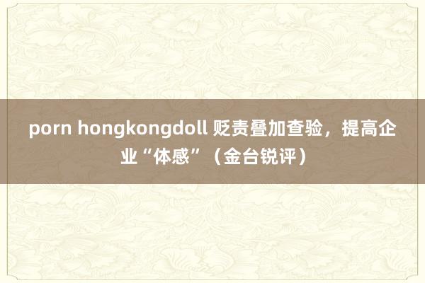 porn hongkongdoll 贬责叠加查验，提高企业“体感”（金台锐评）