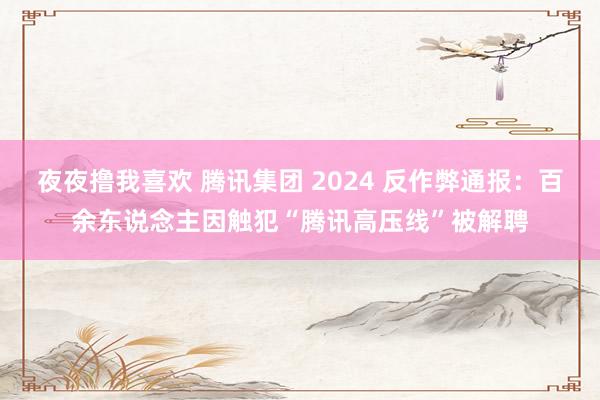 夜夜撸我喜欢 腾讯集团 2024 反作弊通报：百余东说念主因触犯“腾讯高压线”被解聘
