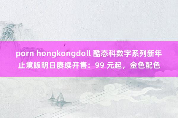 porn hongkongdoll 酷态科数字系列新年止境版明日赓续开售：99 元起，金色配色