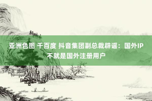 亚洲色图 千百度 抖音集团副总裁辟谣：国外IP不就是国外注册用户