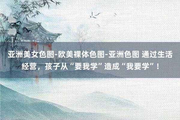 亚洲美女色图-欧美裸体色图-亚洲色图 通过生活经营，孩子从“要我学”造成“我要学”！