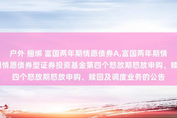 户外 捆绑 富国两年期情愿债券A,富国两年期情愿债券C: 富国两年期情愿债券型证券投资基金第四个怒放期怒放申购、赎回及调度业务的公告