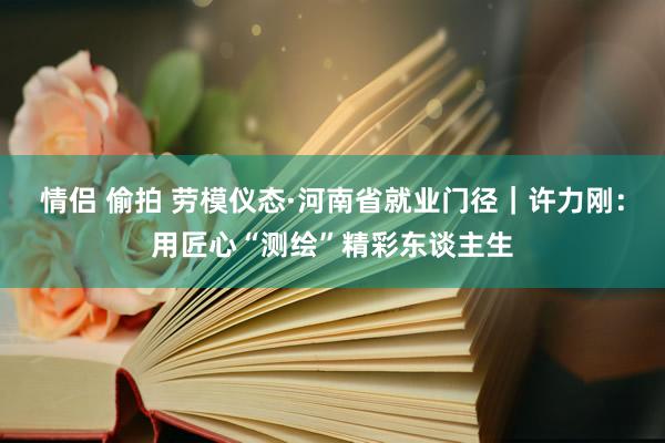 情侣 偷拍 劳模仪态·河南省就业门径｜许力刚：用匠心“测绘”精彩东谈主生