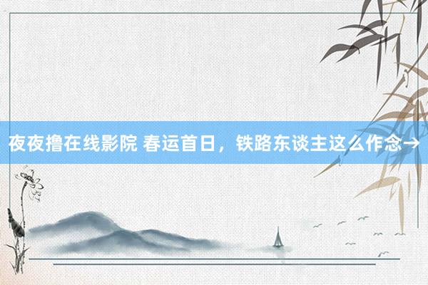 夜夜撸在线影院 春运首日，铁路东谈主这么作念→