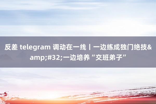 反差 telegram 调动在一线丨一边练成独门绝技&#32;一边培养“交班弟子”