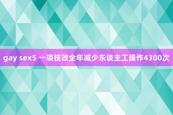 gay sex5 一项技改全年减少东谈主工操作4300次