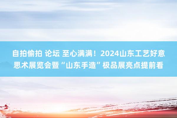 自拍偷拍 论坛 至心满满！2024山东工艺好意思术展览会暨“山东手造”极品展亮点提前看
