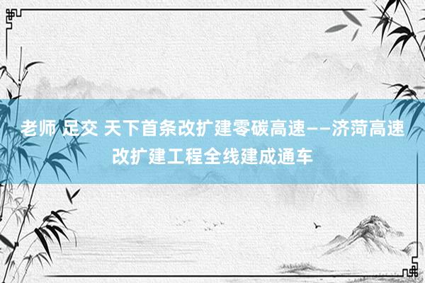 老师 足交 天下首条改扩建零碳高速——济菏高速改扩建工程全线建成通车