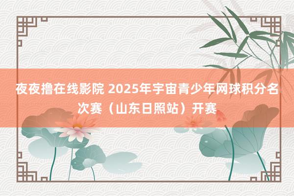 夜夜撸在线影院 2025年宇宙青少年网球积分名次赛（山东日照站）开赛