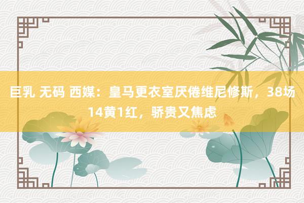 巨乳 无码 西媒：皇马更衣室厌倦维尼修斯，38场14黄1红，骄贵又焦虑