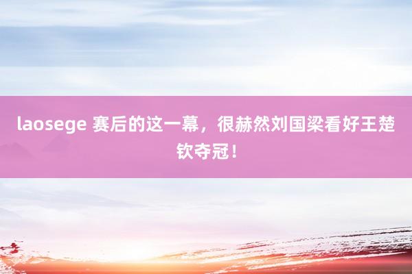 laosege 赛后的这一幕，很赫然刘国梁看好王楚钦夺冠！