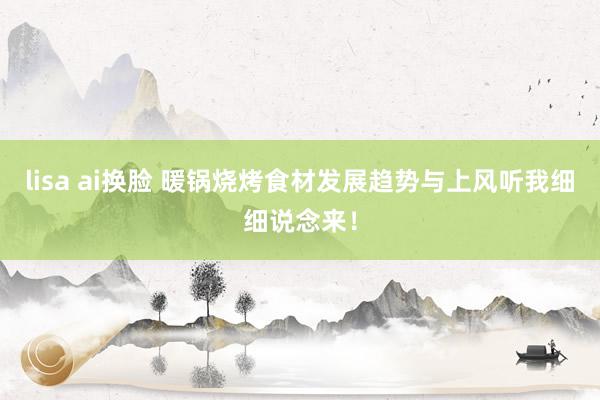 lisa ai换脸 暖锅烧烤食材发展趋势与上风听我细细说念来！