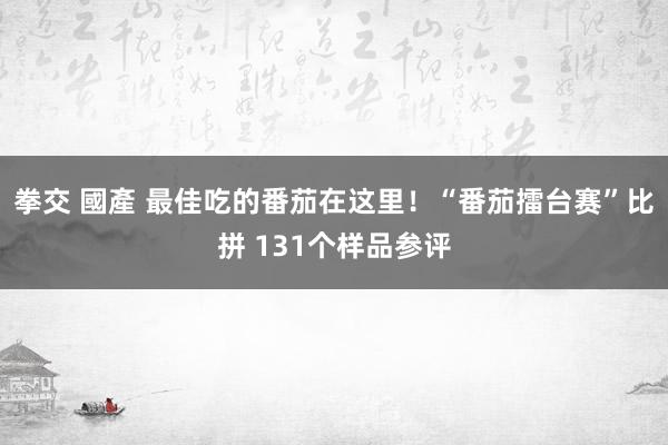 拳交 國產 最佳吃的番茄在这里！“番茄擂台赛”比拼 131个样品参评