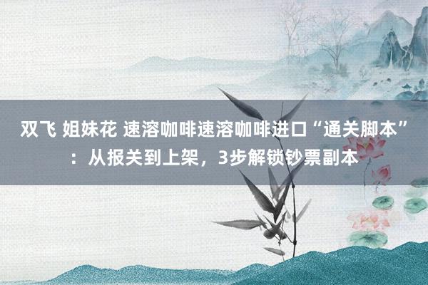 双飞 姐妹花 速溶咖啡速溶咖啡进口“通关脚本”：从报关到上架，3步解锁钞票副本