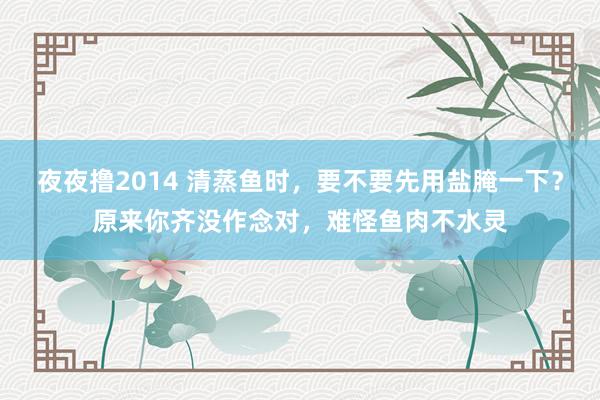 夜夜撸2014 清蒸鱼时，要不要先用盐腌一下？原来你齐没作念对，难怪鱼肉不水灵