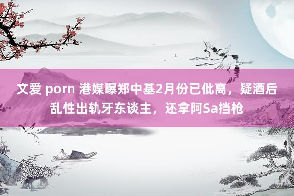 文爱 porn 港媒曝郑中基2月份已仳离，疑酒后乱性出轨牙东谈主，还拿阿Sa挡枪